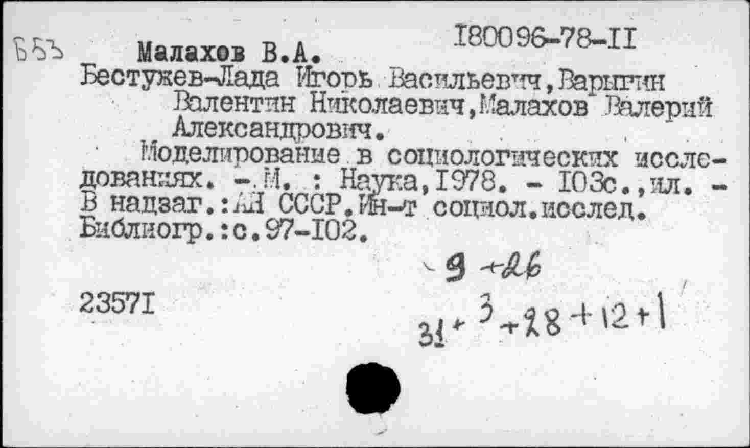 ﻿иъ Малахов В.А. 18009&-78-П
Бестужев-Лада Игорь Васильевич, Варыгин
Валентин Николаевич, Малахов Валерий . Александрович.
Моделирование в социологических несло даваниях. -,М. : Наука,1978. - 103с.,ил. В надзаг.п'и! СССР.Йн-т социол.послед. Библиогр.: с. 97-102.
23571